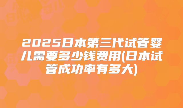 2025日本第三代试管婴儿需要多少钱费用(日本试管成功率有多大)