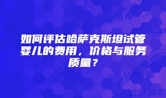 如何评估哈萨克斯坦试管婴儿的费用，价格与服务质量？
