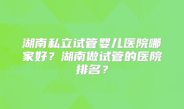 湖南私立试管婴儿医院哪家好？湖南做试管的医院排名？