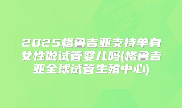 2025格鲁吉亚支持单身女性做试管婴儿吗(格鲁吉亚全球试管生殖中心)