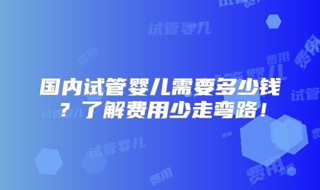 国内试管婴儿需要多少钱?了解费用少走弯路!