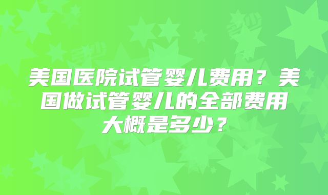 美国医院试管婴儿费用？美国做试管婴儿的全部费用大概是多少？