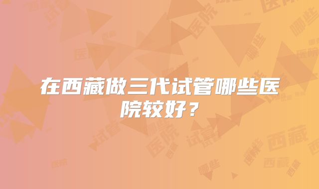 在西藏做三代试管哪些医院较好？