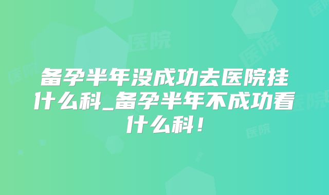 备孕半年没成功去医院挂什么科_备孕半年不成功看什么科！