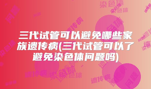 三代试管可以避免哪些家族遗传病(三代试管可以了避免染色体问题吗)