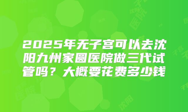 2025年无子宫可以去沈阳九州家圆医院做三代试管吗？大概要花费多少钱