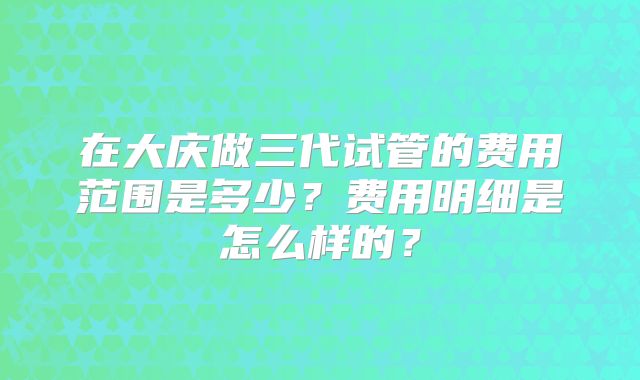 在大庆做三代试管的费用范围是多少?费用明细是怎么样的?
