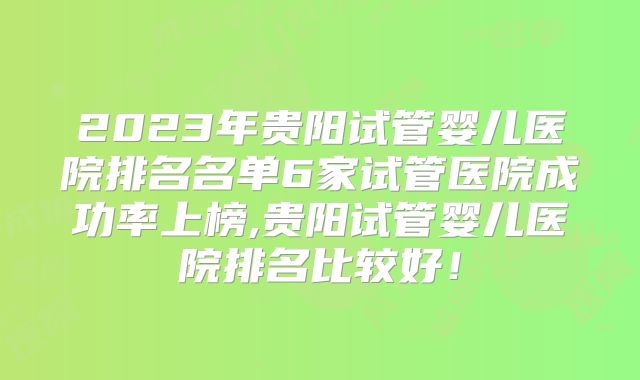2023年贵阳试管婴儿医院排名名单6家试管医院成功率上榜,贵阳试管婴儿医院排名比较好！