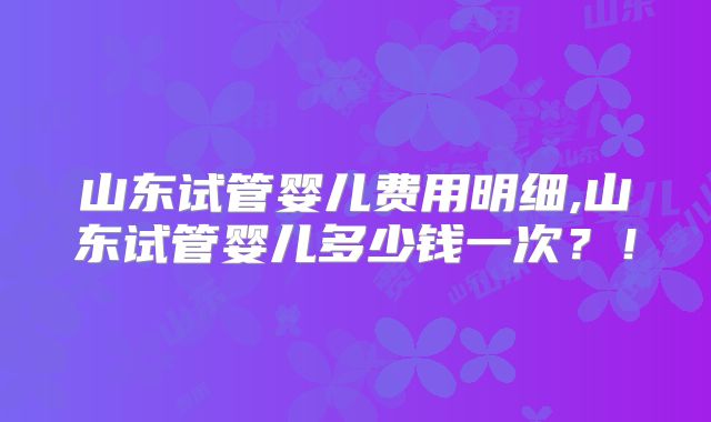 山东试管婴儿费用明细,山东试管婴儿多少钱一次？！