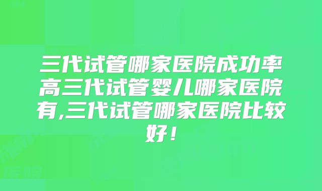 三代试管哪家医院成功率高三代试管婴儿哪家医院有,三代试管哪家医院比较好!