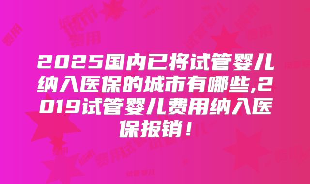 2025国内已将试管婴儿纳入医保的城市有哪些,2019试管婴儿费用纳入医保报销！