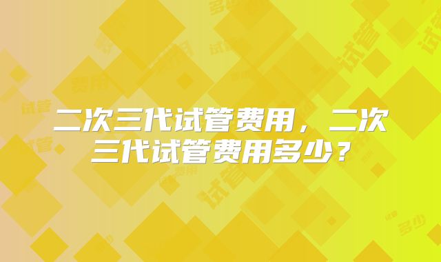 二次三代试管费用，二次三代试管费用多少？