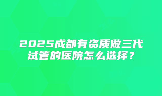2025成都有资质做三代试管的医院怎么选择？
