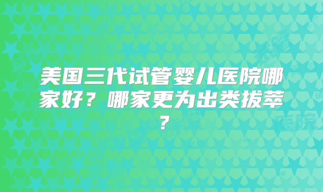 美国三代试管婴儿医院哪家好？哪家更为出类拔萃？