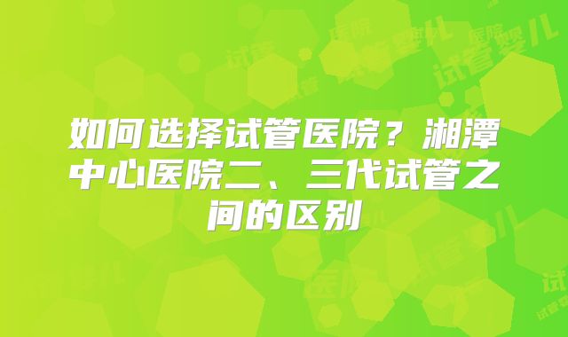如何选择试管医院？湘潭中心医院二、三代试管之间的区别