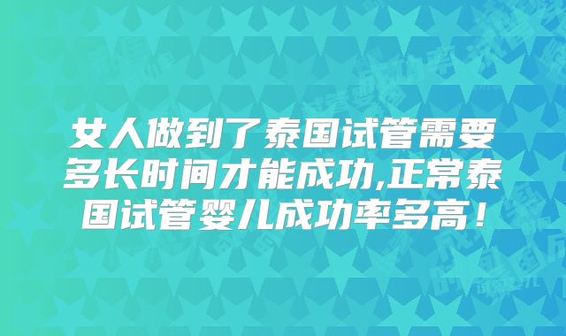 女人做到了泰国试管需要多长时间才能成功,正常泰国试管婴儿成功率多高！