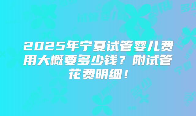 2025年宁夏试管婴儿费用大概要多少钱？附试管花费明细！