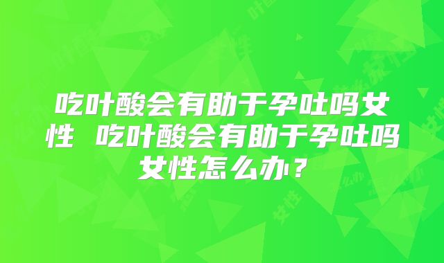吃叶酸会有助于孕吐吗女性 吃叶酸会有助于孕吐吗女性怎么办？
