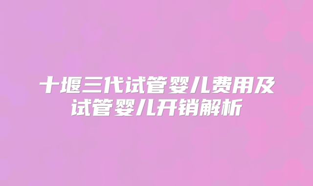 十堰三代试管婴儿费用及试管婴儿开销解析