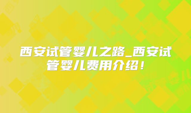 西安试管婴儿之路_西安试管婴儿费用介绍！