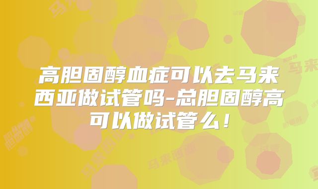高胆固醇血症可以去马来西亚做试管吗-总胆固醇高可以做试管么！