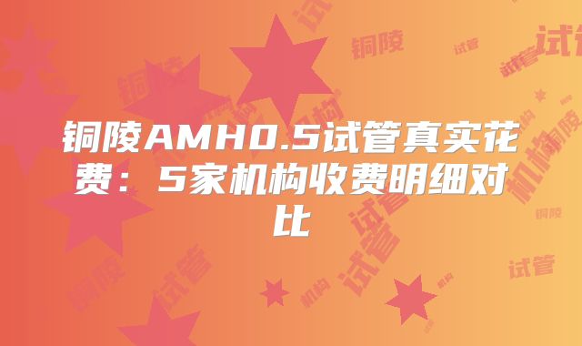 铜陵AMH0.5试管真实花费：5家机构收费明细对比