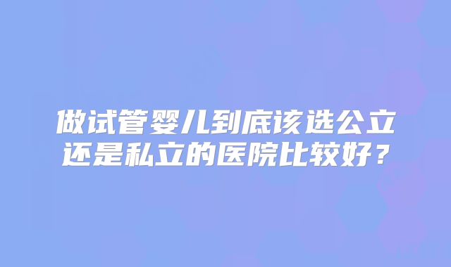 做试管婴儿到底该选公立还是私立的医院比较好?