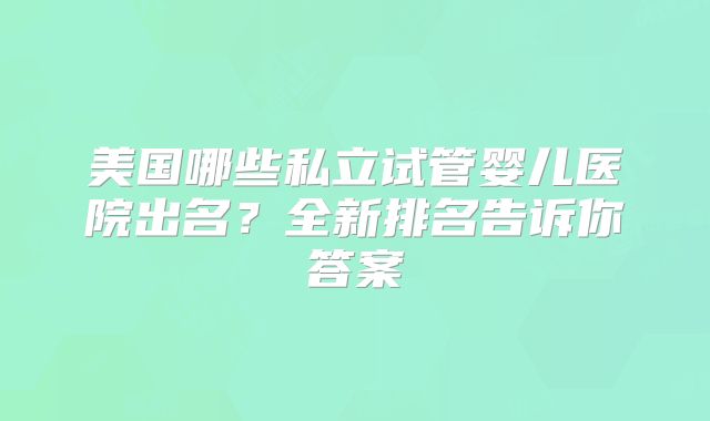 美国哪些私立试管婴儿医院出名？全新排名告诉你答案