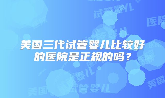 美国三代试管婴儿比较好的医院是正规的吗？