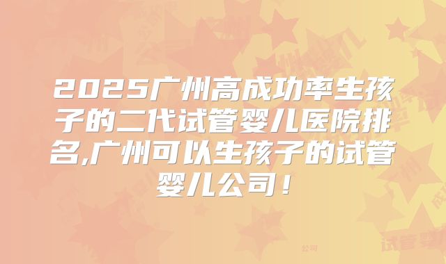2025广州高成功率生孩子的二代试管婴儿医院排名,广州可以生孩子的试管婴儿公司!