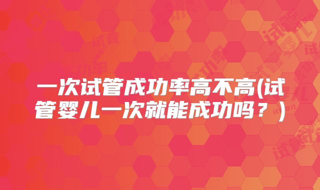 一次试管成功率高不高(试管婴儿一次就能成功吗？)