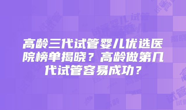 高龄三代试管婴儿优选医院榜单揭晓？高龄做第几代试管容易成功？