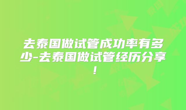 去泰国做试管成功率有多少-去泰国做试管经历分享！