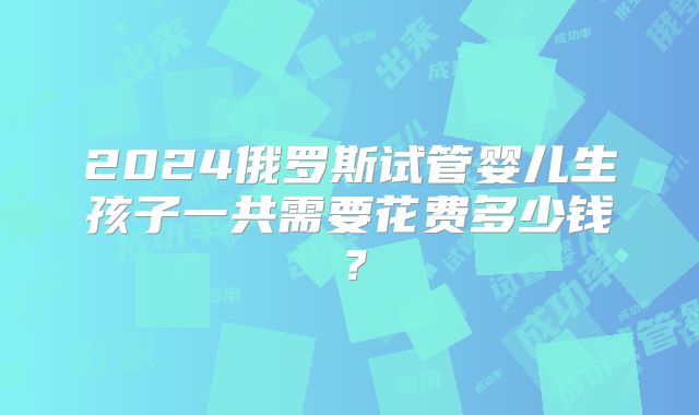 2024俄罗斯试管婴儿生孩子一共需要花费多少钱?