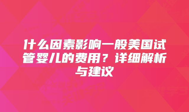 什么因素影响一般美国试管婴儿的费用?详细解析与建议