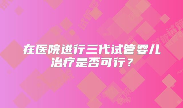 在医院进行三代试管婴儿治疗是否可行？