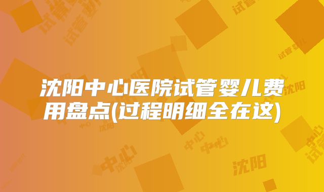 沈阳中心医院试管婴儿费用盘点(过程明细全在这)