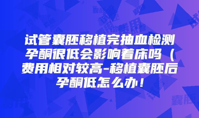 试管囊胚移植完抽血检测孕酮很低会影响着床吗（费用相对较高-移植囊胚后孕酮低怎么办！
