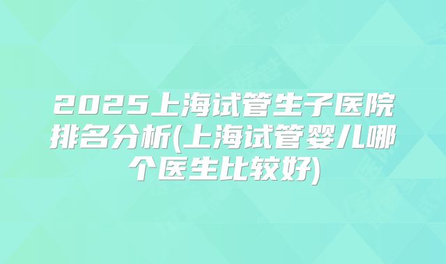 2025上海试管生子医院排名分析(上海试管婴儿哪个医生比较好)