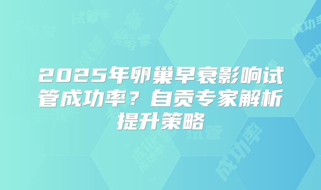 2025年卵巢早衰影响试管成功率？自贡专家解析提升策略