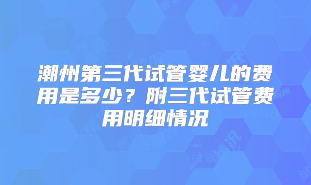 潮州第三代试管婴儿的费用是多少？附三代试管费用明细情况