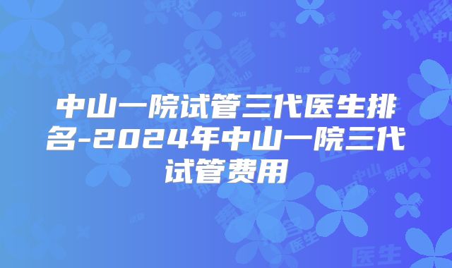 中山一院试管三代医生排名-2024年中山一院三代试管费用