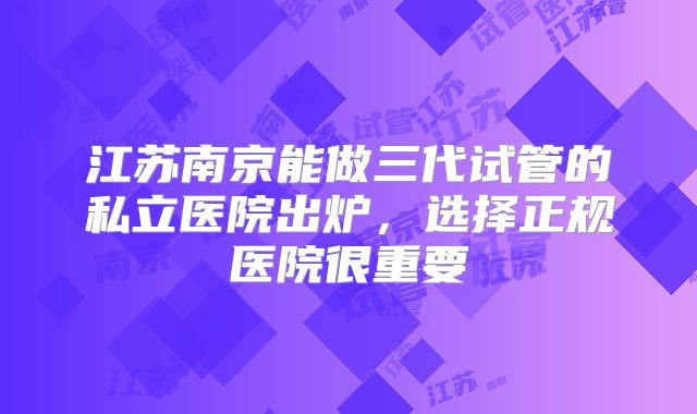 江苏南京能做三代试管的私立医院出炉，选择正规医院很重要