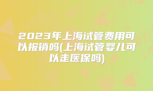 2023年上海试管费用可以报销吗(上海试管婴儿可以走医保吗)
