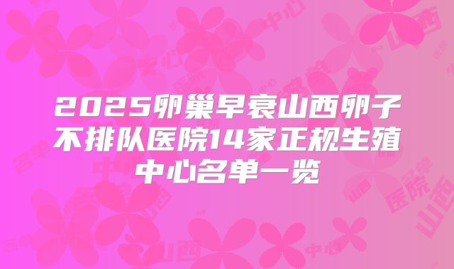 2025卵巢早衰山西卵子不排队医院14家正规生殖中心名单一览