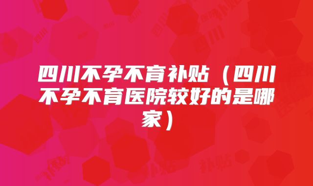 四川不孕不育补贴(四川不孕不育医院较好的是哪家)