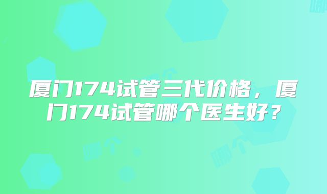 厦门174试管三代价格，厦门174试管哪个医生好？