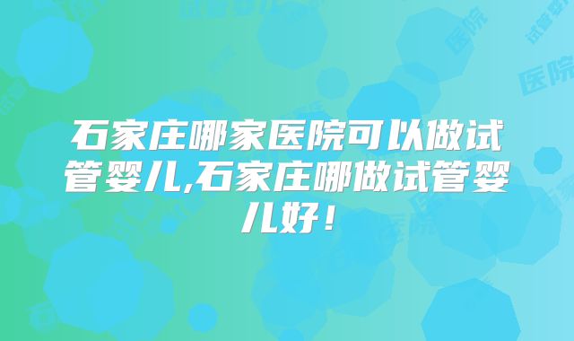 石家庄哪家医院可以做试管婴儿,石家庄哪做试管婴儿好！