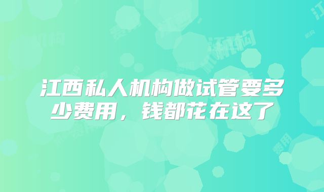 江西私人机构做试管要多少费用，钱都花在这了
