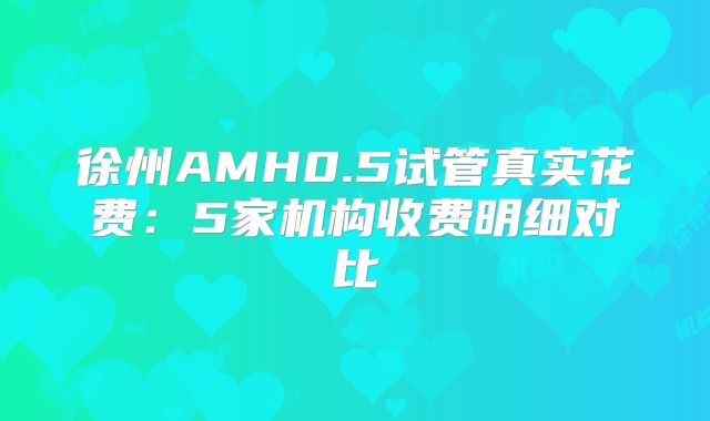 徐州AMH0.5试管真实花费：5家机构收费明细对比